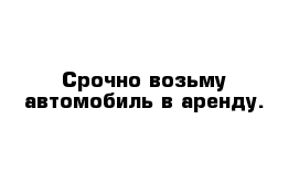 Срочно возьму автомобиль в аренду.